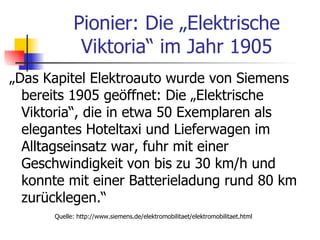 Pionier: Die „Elektrische
             Viktoria“ im Jahr 1905
„Das Kapitel Elektroauto wurde von Siemens
  bereits 1905 geöffnet: Die „Elektrische
  Viktoria“, die in etwa 50 Exemplaren als
  elegantes Hoteltaxi und Lieferwagen im
  Alltagseinsatz war, fuhr mit einer
  Geschwindigkeit von bis zu 30 km/h und
  konnte mit einer Batterieladung rund 80 km
  zurücklegen.“
      Quelle: http://www.siemens.de/elektromobilitaet/elektromobilitaet.html
 