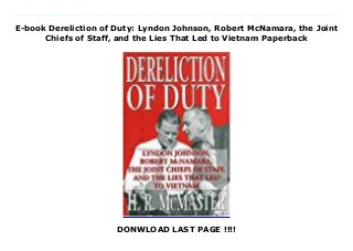E-book Dereliction of Duty: Lyndon Johnson, Robert McNamara, the Joint
Chiefs of Staff, and the Lies That Led to Vietnam Paperback
DONWLOAD LAST PAGE !!!!
Download Here https://kpf.realfiedbook.com/?book=0060187956 "The war in Vietnam was not lost in the field, nor was it lost on the front pages of the New York Times or the college campuses. It was lost in Washington, D.C." -- H. R. McMaster (from the Conclusion) Dereliction Of Duty is a stunning new analysis of how and why the United States became involved in an all-out and disastrous war in Southeast Asia. Fully and convincingly researched, based on recently released transcripts and personal accounts of crucial meetings, confrontations and decisions, it is the only book that fully re-creates what happened and why. It also pinpoints the policies and decisions that got the United States into the morass and reveals who made these decisions and the motives behind them, disproving the published theories of other historians and excuses of the participants.Dereliction Of Duty covers the story in strong narrative fashion, focusing on a fascinating cast of characters: President Lyndon Johnson, Robert McNamara, General Maxwell Taylor, McGeorge Bundy and other top aides who deliberately deceived the Joint Chiefs of Staff, the U.S. Congress and the American public.Sure to generate controversy, Dereliction Of Duty is an explosive and authoritative new look at the controversy concerning the United States involvement in Vietnam. Download Online PDF Dereliction of Duty: Lyndon Johnson, Robert McNamara, the Joint Chiefs of Staff, and the Lies That Led to Vietnam, Read PDF Dereliction of Duty: Lyndon Johnson, Robert McNamara, the Joint Chiefs of Staff, and the Lies That Led to Vietnam, Read Full PDF Dereliction of Duty: Lyndon Johnson, Robert McNamara, the Joint Chiefs of Staff, and the Lies That Led to Vietnam, Download PDF and EPUB Dereliction of Duty: Lyndon Johnson, Robert McNamara, the Joint Chiefs of Staff, and the Lies That Led to Vietnam, Read PDF ePub Mobi Dereliction of Duty: Lyndon Johnson, Robert McNamara, the Joint Chiefs of Staff, and the Lies That Led to Vietnam, Reading
PDF Dereliction of Duty: Lyndon Johnson, Robert McNamara, the Joint Chiefs of Staff, and the Lies That Led to Vietnam, Read Book PDF Dereliction of Duty: Lyndon Johnson, Robert McNamara, the Joint Chiefs of Staff, and the Lies That Led to Vietnam, Read online Dereliction of Duty: Lyndon Johnson, Robert McNamara, the Joint Chiefs of Staff, and the Lies That Led to Vietnam, Read Dereliction of Duty: Lyndon Johnson, Robert McNamara, the Joint Chiefs of Staff, and the Lies That Led to Vietnam H.R. McMaster pdf, Read H.R. McMaster epub Dereliction of Duty: Lyndon Johnson, Robert McNamara, the Joint Chiefs of Staff, and the Lies That Led to Vietnam, Read pdf H.R. McMaster Dereliction of Duty: Lyndon Johnson, Robert McNamara, the Joint Chiefs of Staff, and the Lies That Led to Vietnam, Download H.R. McMaster ebook Dereliction of Duty: Lyndon Johnson, Robert McNamara, the Joint Chiefs of Staff, and the Lies That Led to Vietnam, Read pdf Dereliction of Duty: Lyndon Johnson, Robert McNamara, the Joint Chiefs of Staff, and the Lies That Led to Vietnam, Dereliction of Duty: Lyndon Johnson, Robert McNamara, the Joint Chiefs of Staff, and the Lies That Led to Vietnam Online Download Best Book Online Dereliction of Duty: Lyndon Johnson, Robert McNamara, the Joint Chiefs of Staff, and the Lies That Led to Vietnam, Read Online Dereliction of Duty: Lyndon Johnson, Robert McNamara, the Joint Chiefs of Staff, and the Lies That Led to Vietnam Book, Read Online Dereliction of Duty: Lyndon Johnson, Robert McNamara, the Joint Chiefs of Staff, and the Lies That Led to Vietnam E-Books, Download Dereliction of Duty: Lyndon Johnson, Robert McNamara, the Joint Chiefs of Staff, and the Lies That Led to Vietnam Online, Download Best Book Dereliction of Duty: Lyndon Johnson, Robert McNamara, the Joint Chiefs of Staff, and the Lies That Led to Vietnam Online, Download Dereliction of Duty: Lyndon Johnson, Robert McNamara, the Joint Chiefs of Staff, and the Lies That Led to Vietnam Books
Online Read Dereliction of Duty: Lyndon Johnson, Robert McNamara, the Joint Chiefs of Staff, and the Lies That Led to Vietnam Full Collection, Read Dereliction of Duty: Lyndon Johnson, Robert McNamara, the Joint Chiefs of Staff, and the Lies That Led to Vietnam Book, Read Dereliction of Duty: Lyndon Johnson, Robert McNamara, the Joint Chiefs of Staff, and the Lies That Led to Vietnam Ebook Dereliction of Duty: Lyndon Johnson, Robert McNamara, the Joint Chiefs of Staff, and the Lies That Led to Vietnam PDF Read online, Dereliction of Duty: Lyndon Johnson, Robert McNamara, the Joint Chiefs of Staff, and the Lies That Led to Vietnam pdf Download online, Dereliction of Duty: Lyndon Johnson, Robert McNamara, the Joint Chiefs of Staff, and the Lies That Led to Vietnam Download, Read Dereliction of Duty: Lyndon Johnson, Robert McNamara, the Joint Chiefs of Staff, and the Lies That Led to Vietnam Full PDF, Download Dereliction of Duty: Lyndon Johnson, Robert McNamara, the Joint Chiefs of Staff, and the Lies That Led to Vietnam PDF Online, Read Dereliction of Duty: Lyndon Johnson, Robert McNamara, the Joint Chiefs of Staff, and the Lies That Led to Vietnam Books Online, Download Dereliction of Duty: Lyndon Johnson, Robert McNamara, the Joint Chiefs of Staff, and the Lies That Led to Vietnam Full Popular PDF, PDF Dereliction of Duty: Lyndon Johnson, Robert McNamara, the Joint Chiefs of Staff, and the Lies That Led to Vietnam Download Book PDF Dereliction of Duty: Lyndon Johnson, Robert McNamara, the Joint Chiefs of Staff, and the Lies That Led to Vietnam, Read online PDF Dereliction of Duty: Lyndon Johnson, Robert McNamara, the Joint Chiefs of Staff, and the Lies That Led to Vietnam, Download Best Book Dereliction of Duty: Lyndon Johnson, Robert McNamara, the Joint Chiefs of Staff, and the Lies That Led to Vietnam, Read PDF Dereliction of Duty: Lyndon Johnson, Robert McNamara, the Joint Chiefs of Staff, and the Lies That Led to Vietnam Collection, Read PDF Dereliction of
Duty: Lyndon Johnson, Robert McNamara, the Joint Chiefs of Staff, and the Lies That Led to Vietnam Full Online, Download Best Book Online Dereliction of Duty: Lyndon Johnson, Robert McNamara, the Joint Chiefs of Staff, and the Lies That Led to Vietnam, Download Dereliction of Duty: Lyndon Johnson, Robert McNamara, the Joint Chiefs of Staff, and the Lies That Led to Vietnam PDF files
 
