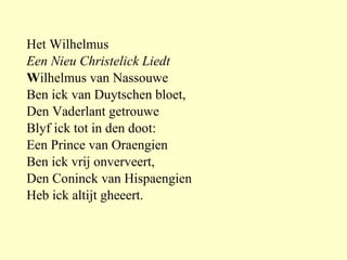 Het Wilhelmus Een Nieu Christelick Liedt    W ilhelmus van Nassouwe Ben ick van Duytschen bloet, Den Vaderlant getrouwe Blyf ick tot in den doot: Een Prince van Oraengien Ben ick vrij onverveert, Den Coninck van Hispaengien Heb ick altijt gheeert. 