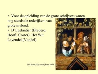 Voor de opleiding van de grote schrijvers waren nog steeds de rederijkers van  grote invloed. D´Egelantier (Bredero,  Hooft, Coster), Het Wit  Lavendel (Vondel) Jan Steen, De rederijkers 1664 