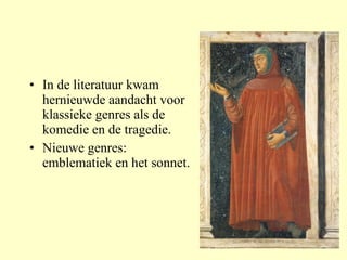 In de literatuur kwam hernieuwde aandacht voor klassieke genres als de komedie en de tragedie. Nieuwe genres: emblematiek en het sonnet. 