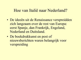 Hoe van Italië naar Nederland? De ideeën uit de Renaissance verspreidden zich langzaam over de rest van Europa: eerst Spanje, dan Frankrijk, Engeland, Nederland en Duitsland. De boekdrukkunst en post of nieuwsberichten waren belangrijk voor verspreiding 