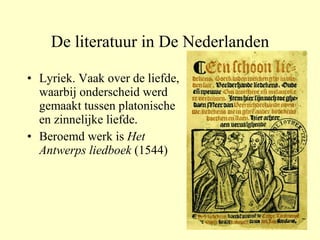 De literatuur in De Nederlanden Lyriek. Vaak over de liefde, waarbij onderscheid werd gemaakt tussen platonische en zinnelijke liefde. Beroemd werk is  Het Antwerps liedboek  (1544) 