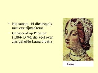Het sonnet. 14 dichtregels met vast rijmschema. Gebaseerd op Petrarca (1304-1374), die veel over zijn geliefde Laura dichtte 