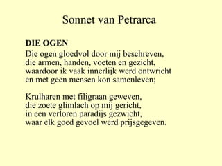 Sonnet van Petrarca DIE OGEN Die ogen gloedvol door mij beschreven, die armen, handen, voeten en gezicht, waardoor ik vaak innerlijk werd ontwricht en met geen mensen kon samenleven; Krulharen met filigraan geweven, die zoete glimlach op mij gericht, in een verloren paradijs gezwicht, waar elk goed gevoel werd prijsgegeven. 
