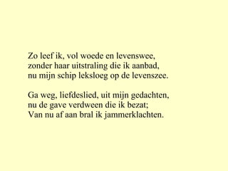 Zo leef ik, vol woede en levenswee, zonder haar uitstraling die ik aanbad, nu mijn schip leksloeg op de levenszee. Ga weg, liefdeslied, uit mijn gedachten, nu de gave verdween die ik bezat; Van nu af aan bral ik jammerklachten. 