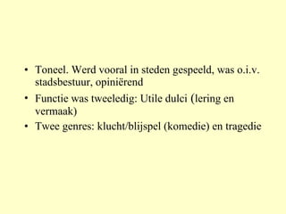 Toneel. Werd vooral in steden gespeeld, was o.i.v. stadsbestuur, opiniërend Functie was tweeledig: Utile dulci  ( lering en vermaak) Twee genres: klucht/blijspel (komedie) en tragedie 