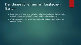Der chinesische Turm im Englischen
Garten
 Der chinesische Turm steht im östlichen Teil des Englischen Gartens. Er ist
aus Holz gebaut, ungefähr 25 m hoch und im Stil einer Pagode.
 Ο Κινέζικος Πύργος στον Αγγλικό Κήπο βρίσκεται στην ανατολική πλεύρα του
Αγγλικού Κήπου.
 