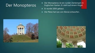 Der Monopteros
 Der Monopteros ist ein runder Ziertempel im
Englischen Garten. Er steht auf einem Hügel.
 Er wurde 1836 gebaut.
 Die Pläne hat Leo von Klenze entworfen.
 