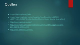 Quellen
 https://el.wikipedia.org/wiki/
 https://www.tripadvisor.com.gr/LocationPhotoDirectLink-g187309-
d242776-i224146887-English_Garden-Munich_Upper_Bavaria_Bavaria.html
 http://www.espressonews.gr/
 http://www.in2life.gr/escape/destinations/article/271461/agglikh-exohh-
pera-apo-to-londino.html
 http://www.iefimerida.gr/news/
 