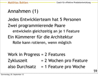 Matthias Bohlen                Coach für effektive Produktentwicklung




        Annahmen (1)
        Jedes Entwicklerteam hat 5 Personen
        Zwei programmierende Paare
              entwickeln gleichzeitig an je 1 Feature
        Ein Kümmerer für die Architektur
              Rolle kann rotieren, wenn möglich


        Work in Progress = 2 Features
        Zykluszeit       = 2 Wochen pro Feature
        also Durchsatz = 1 Feature pro Woche
                                                                                59
Donnerstag, 20. September 12
 