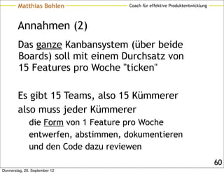 Matthias Bohlen             Coach für effektive Produktentwicklung




        Annahmen (2)
        Das ganze Kanbansystem (über beide
        Boards) soll mit einem Durchsatz von
        15 Features pro Woche "ticken"

        Es gibt 15 Teams, also 15 Kümmerer
        also muss jeder Kümmerer
              die Form von 1 Feature pro Woche
              entwerfen, abstimmen, dokumentieren
              und den Code dazu reviewen
                                                                             60
Donnerstag, 20. September 12
 