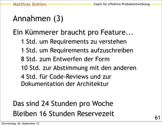 Matthias Bohlen              Coach für effektive Produktentwicklung




        Annahmen (3)
        Ein Kümmerer braucht pro Feature...
              1 Std. um Requirements zu verstehen
              1 Std. um Requirements aufzuschreiben
              8 Std. zum Entwerfen der Form
              10 Std. zur Abstimmung mit den anderen
              4 Std. für Code-Reviews und zur
              Dokumentation der Architektur


        Das sind 24 Stunden pro Woche
        Bleiben 16 Stunden Reservezeit                                        61
Donnerstag, 20. September 12
 