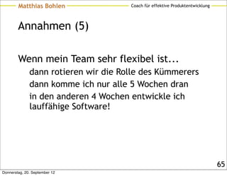 Matthias Bohlen               Coach für effektive Produktentwicklung




        Annahmen (5)

        Wenn mein Team sehr flexibel ist...
              dann rotieren wir die Rolle des Kümmerers
              dann komme ich nur alle 5 Wochen dran
              in den anderen 4 Wochen entwickle ich
              lauffähige Software!




                                                                               65
Donnerstag, 20. September 12
 