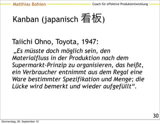 Matthias Bohlen           Coach für effektive Produktentwicklung




        Kanban (japanisch 看板)

       Taiichi Ohno, Toyota, 1947:
        „Es müsste doch möglich sein, den
       Materialfluss in der Produktion nach dem
       Supermarkt-Prinzip zu organisieren, das heißt,
       ein Verbraucher entnimmt aus dem Regal eine
       Ware bestimmter Spezifikation und Menge; die
       Lücke wird bemerkt und wieder aufgefüllt“.



                                                                           30
Donnerstag, 20. September 12
 
