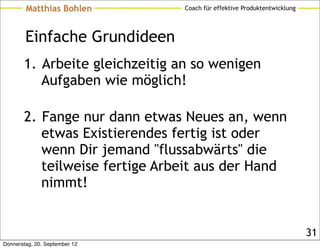 Matthias Bohlen         Coach für effektive Produktentwicklung




        Einfache Grundideen
       1. Arbeite gleichzeitig an so wenigen
          Aufgaben wie möglich!

       2. Fange nur dann etwas Neues an, wenn
          etwas Existierendes fertig ist oder
          wenn Dir jemand "flussabwärts" die
          teilweise fertige Arbeit aus der Hand
          nimmt!


                                                                         31
Donnerstag, 20. September 12
 