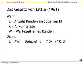 Matthias Bohlen           Coach für effektive Produktentwicklung




        Das Gesetz von Little (1961)
        Wenn:
         L = Anzahl Kunden im Supermarkt
         λ = Ankunftsrate
         W = Wartezeit eines Kunden
        Dann:
         L = λW    Beispiel: 5 = (10/h) * 0,5h




                                                                           36
Donnerstag, 20. September 12
 