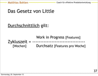 Matthias Bohlen                    Coach für effektive Produktentwicklung




        Das Gesetz von Little

        Durchschnittlich gilt:

                               Work in Progress [Features]
        Zykluszeit = ---------------------------------
              [Wochen]         Durchsatz [Features pro Woche]




                                                                                    37
Donnerstag, 20. September 12
 