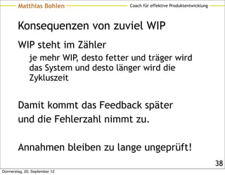 Matthias Bohlen                Coach für effektive Produktentwicklung




        Konsequenzen von zuviel WIP
        WIP steht im Zähler
              je mehr WIP, desto fetter und träger wird
              das System und desto länger wird die
              Zykluszeit


        Damit kommt das Feedback später
        und die Fehlerzahl nimmt zu.

        Annahmen bleiben zu lange ungeprüft!
                                                                                38
Donnerstag, 20. September 12
 
