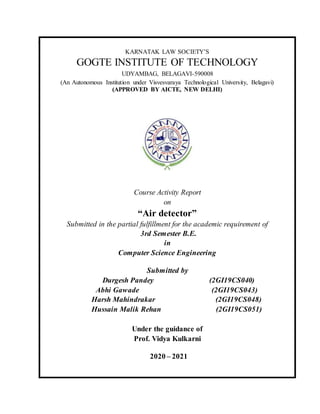 .
KARNATAK LAW SOCIETY’S
GOGTE INSTITUTE OF TECHNOLOGY
UDYAMBAG, BELAGAVI-590008
(An Autonomous Institution under Visvesvaraya Technological University, Belagavi)
(APPROVED BY AICTE, NEW DELHI)
Course Activity Report
on
“Air detector”
Submitted in the partial fulfillment for the academic requirement of
3rd Semester B.E.
in
Computer Science Engineering
Submitted by
Durgesh Pandey (2GI19CS040)
Abhi Gawade (2GI19CS043)
Harsh Mahindrakar (2GI19CS048)
Hussain Malik Rehan (2GI19CS051)
Under the guidance of
Prof. Vidya Kulkarni
2020 – 2021
 