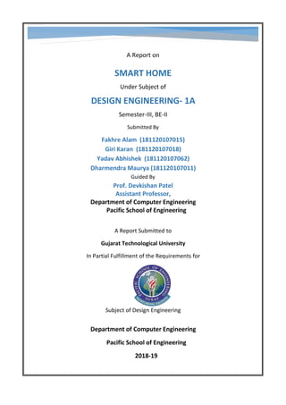 A Report on
SMART HOME
Under Subject of
DESIGN ENGINEERING- 1A
Semester-III, BE-II
Submitted By
Fakhre Alam (181120107015)
Giri Karan (181120107018)
Yadav Abhishek (181120107062)
Dharmendra Maurya (181120107011)
Guided By
Prof. Devkishan Patel
Assistant Professor,
Department of Computer Engineering
Pacific School of Engineering
A Report Submitted to
Gujarat Technological University
In Partial Fulfillment of the Requirements for
Subject of Design Engineering
Department of Computer Engineering
Pacific School of Engineering
2018-19
 