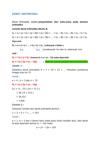 DERET ARITMETIKA
Deret Aritmatika adalah penjumlahan dari suku-suku pada barisan
aritmatika
Jumlah deret aritmatika ditulis Sn
Sn = a + (a + b) + (a + 2b) + (a + 3b) + ... + Un – 3b + Un – 2b + Un – b + Un
Sn = a + (a + b) + (a + 2b) + (a + 3b) + ... + Un – 3b + Un – 2b + Un – b + Un
Diperoleh
Sn = a + a + a + .... + Un + Un + Un ( sebanyak n faktor )
( a sebanyak ½n dan Un sebanyak ½n)
Jadi :
Sn = ½n ( a + Un ) karena Un = a + (n – 1)b maka diperoleh
Sn = ½n ( 2a + (n – 1)b) Rumus umum jumlah deret aritmatika
Contoh 1 :
Diketahui deret aritmatika 4 + 7 + 10 + 13 + ... Tentukan jumlahnya
hingga suku ke 72
Jawab :
a = 4 , b = 3 dan n = 72
Sn = ½n ( 2a + (n – 1)b)
S72 = ½ . 72 ( 2.4 + 71.3 )
= 36 ( 8 + 213 )
= 36.221
= 7.956
Contoh 2 :
Tentukan Jumlah dari deret aritmatika berikut :
1 + 3 + 5 + 7 + ... + 103
Jawab :
a = 1, b = 2 dan n belum tahu maka perlu dicari terlebih dulu. Dari deret
di atas diperoleh bahwa Un = 103 maka
a + (n – 1)b = 103
½ n ½ n
 