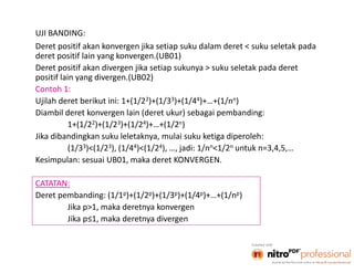 3
UJI BANDING:
Deret positif akan konvergen jika setiap suku dalam deret < suku seletak pada
deret positif lain yang konvergen.(UB01)
Deret positif akan divergen jika setiap sukunya > suku seletak pada deret
positif lain yang divergen.(UB02)
Contoh 1:
Ujilah deret berikut ini: 1+(1/22)+(1/33)+(1/44)+…+(1/nn)
Diambil deret konvergen lain (deret ukur) sebagai pembanding:
1+(1/22)+(1/23)+(1/24)+…+(1/2n)
Jika dibandingkan suku leletaknya, mulai suku ketiga diperoleh:
(1/33)<(1/23), (1/44)<(1/24), …, jadi: 1/nn<1/2n untuk n=3,4,5,…
Kesimpulan: sesuai UB01, maka deret KONVERGEN.
CATATAN:
Deret pembanding: (1/1p)+(1/2p)+(1/3p)+(1/4p)+…+(1/np)
Jika p>1, maka deretnya konvergen
Jika p≤1, maka deretnya divergen
 