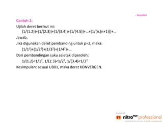 4
Contoh 2:
Ujilah deret berikut ini:
(1/(1.2))+(1/(2.3))+(1/(3.4))+(1/(4.5))+…+(1/(n.(n+1)))+…
Jawab:
Jika digunakan deret pembanding untuk p=2, maka:
(1/12)+(1/22)+(1/32)+(1/42)+…
Dari pembandingan suku seletak diperoleh:
1/(1.2)<1/12, 1/(2.3)<1/22, 1/(3.4)<1/32
Kesimpulan: sesuai UB01, maka deret KONVERGEN.
…lanjutan
 
