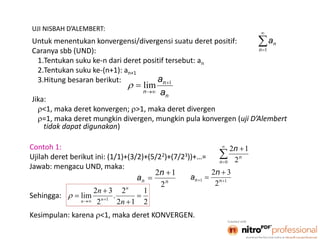 5
UJI NISBAH D’ALEMBERT:
Untuk menentukan konvergensi/divergensi suatu deret positif:
Caranya sbb (UND):
1.Tentukan suku ke-n dari deret positif tersebut: an
2.Tentukan suku ke-(n+1): an+1
3.Hitung besaran berikut:
Jika:
<1, maka deret konvergen; >1, maka deret divergen
=1, maka deret mungkin divergen, mungkin pula konvergen (uji D’Alembert
tidak dapat digunakan)


1n
na
n
n
n a
a 1
lim 


Contoh 1:
Ujilah deret berikut ini: (1/1)+(3/2)+(5/22)+(7/23))+…=
Jawab: mengacu UND, maka:
Sehingga:
Kesimpulan: karena <1, maka deret KONVERGEN.




0 2
12
n
n
n
nn
n
a
2
12 
 11
2
32


 nn
n
a
2
1
12
2
.
2
32
lim 1



  n
n n
nn

 