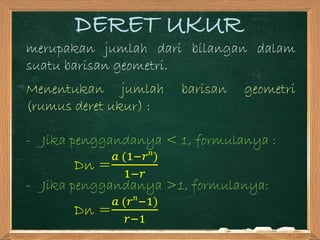 DERET UKUR
merupakan jumlah dari bilangan dalam
suatu barisan geometri.
Menentukan jumlah barisan geometri
(rumus deret ukur) :
- Jika penggandanya < 1, formulanya :
Dn =
𝑎 (1−𝑟 𝑛
)
1−𝑟
- Jika penggandanya >1, formulanya:
Dn =
𝑎 (𝑟 𝑛
−1)
𝑟−1
 