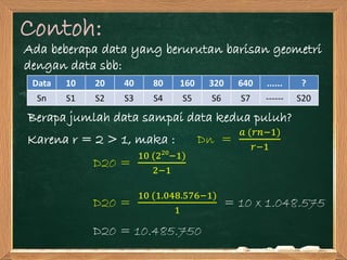 Contoh:
Ada beberapa data yang berurutan barisan geometri
dengan data sbb:
Berapa jumlah data sampai data kedua puluh?
Data 10 20 40 80 160 320 640 ...... ?
Sn S1 S2 S3 S4 S5 S6 S7 ------ S20
Karena r = 2 > 1, maka : Dn =
𝑎 (𝑟𝑛−1)
𝑟−1
D20 =
10 (220
−1)
2−1
D20 =
10 (1.048.576−1)
1
= 10 x 1.048.575
D20 = 10.485.750
 