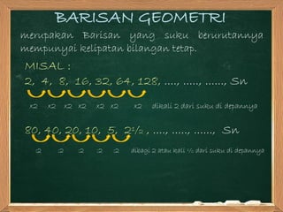 BARISAN GEOMETRI
merupakan Barisan yang suku berurutannya
mempunyai kelipatan bilangan tetap.
MISAL :
2, 4, 8, 16, 32, 64, 128, ...., ....., ......, Sn
x2 x2 x2 x2 x2 x2 x2 dikali 2 dari suku di depannya
80, 40, 20, 10, 5, 2½ , ...., ....., ......, Sn
:2 :2 :2 :2 :2 dibagi 2 atau kali ½ dari suku di depannya
 