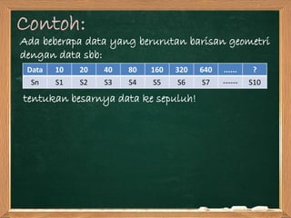 Contoh:
Ada beberapa data yang berurutan barisan geometri
dengan data sbb:
tentukan besarnya data ke sepuluh!
Data 10 20 40 80 160 320 640 ...... ?
Sn S1 S2 S3 S4 S5 S6 S7 ------ S10
 