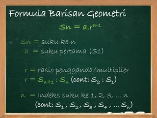 Formula Barisan Geometri
Sn = a.rn-1
Sn = suku ke-n
a = suku pertama (S1)
r = rasio pengganda/multiplier
r = Sn+1 : Sn (cont: S2 : S1)
n = Indeks suku ke 1, 2, 3, ... n
(cont: S1 , S2 , S3 , S4 , ... Sn)
 