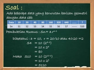 Soal :
Ada beberapa data yang berurutan barisan geometri
dengan data sbb:
Pembuktian Rumus : Sn= a.rn-1
Diketahui : a = 10, r = 20/10 atau 40:20 =2
S4 = 10 (24-1)
= 10 x 23
= 80
Data 10 20 40 80 160 320 640 ...... ?
Sn S1 S2 S3 S4 S5 S6 S7 ------ S10
Maka S10 = 10 (210-1)
= 10 x 29
= 5120
 