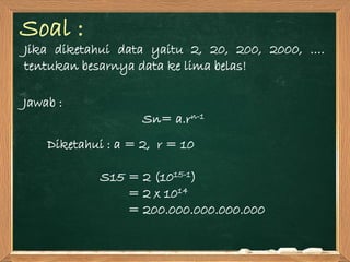 Soal :
Jika diketahui data yaitu 2, 20, 200, 2000, ….
tentukan besarnya data ke lima belas!
Jawab :
Sn= a.rn-1
Diketahui : a = 2, r = 10
S15 = 2 (1015-1)
= 2 x 1014
= 200.000.000.000.000
 
