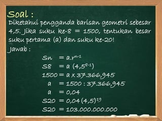 Soal :
Diketahui pengganda barisan geometri sebesar
4,5. Jika suku ke-8 = 1500, tentukan besar
suku pertama (a) dan suku ke-20!
Jawab :
Sn = a.rn-1
S8 = a (4,58-1)
1500= a x 37.366,945
a = 1500 : 37.366,945
a = 0,04
S20 = 0,04(4,5)19
S20 = 103.000.000.000
 