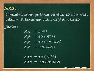Soal :
Diketahui suku pertama bernilai 10 dan rasio
sebesar -5, tentukan suku ke-7 dan ke-10
Jawab :
Sn = a.rn-1
S7 = 10 (-57-1)
S7 = 10 (-15.625)
S7 = -156.250
S10 = 10 (-510-1)
S10 = -19.531.250
 
