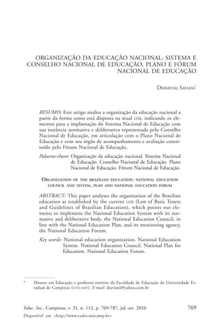 Dermeval Saviani




      ORGANIZAÇÃO DA EDUCAÇÃO NACIONAL: SISTEMA E
    CONSELHO NACIONAL DE EDUCAÇÃO, PLANO E FÓRUM
                           NACIONAL DE EDUCAÇÃO

                                                                   DERMEVAL SAVIANI*



        RESUMO: Este artigo analisa a organização da educação nacional a
        partir da forma como está disposta na atual LDB, indicando os ele-
        mentos para a implantação do Sistema Nacional de Educação com
        sua instância normativa e deliberativa representada pelo Conselho
        Nacional de Educação, em articulação com o Plano Nacional de
        Educação e com seu órgão de acompanhamento e avaliação consti-
        tuído pelo Fórum Nacional de Educação.
        Palavras-chave: Organização da educação nacional. Sistema Nacional
                        de Educação. Conselho Nacional de Educação. Plano
                        Nacional de Educação. Fórum Nacional de Educação.

         ORGANIZATION    OF THE BRAZILIAN EDUCATION: NATIONAL EDUCATION
            COUNCIL AND SYSTEM, PLAN AND NATIONAL EDUCATION FORUM

        ABSTRACT: This paper analyses the organization of the Brazilian
        education as established by the current LDB (Law of Basic Tenets
        and Guidelines of Brazilian Education), which points out ele-
        ments to implement the National Education System with its nor-
        mative and deliberative body, the National Education Council, in
        line with the National Education Plan, and its monitoring agency,
        the National Education Forum.
        Key words: National education organization. National Education
                   System. National Education Council. National Plan for
                   Education. National Education Forum.




*    Doutor em Educação e professor emérito da Faculdade de Educação da Universidade Es-
     tadual de Campinas ( UNICAMP). E-mail: dsaviani@yahoo.com.br



Educ. Soc., Campinas, v. 31, n. 112, p. 769-787, jul.-set. 2010                    769
Disponível em <http://www.cedes.unicamp.br>
 