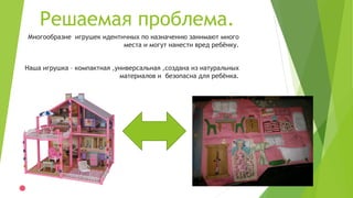 Решаемая проблема.
Многообразие игрушек идентичных по назначению занимают много
места и могут нанести вред ребёнку.
Наша игрушка – компактная ,универсальная ,создана из натуральных
материалов и безопасна для ребёнка.
 