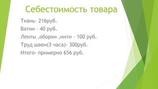 Себестоимость товара
Ткань- 216руб.
Ватин – 40 руб.
Ленты ,оборки ,нити – 100 руб.
Труд швеи(3 часа)- 300руб.
Итого- примерно 656 руб.
 