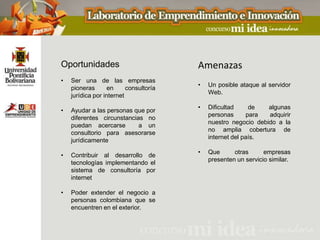 Oportunidades                           Amenazas
•   Ser una de las empresas
                                        •   Un posible ataque al servidor
    pioneras       en     consultoría
                                            Web.
    jurídica por internet
                                        •   Dificultad     de   algunas
•   Ayudar a las personas que por
                                            personas      para  adquirir
    diferentes circunstancias no
                                            nuestro negocio debido a la
    puedan acercarse        a un
                                            no amplia cobertura de
    consultorio para asesorarse
                                            internet del país.
    jurídicamente
                                        •   Que      otras      empresas
•   Contribuir al desarrollo de
                                            presenten un servicio similar.
    tecnologías implementando el
    sistema de consultoría por
    internet

•   Poder extender el negocio a
    personas colombiana que se
    encuentren en el exterior.
 