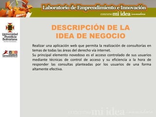 DESCRIPCIÓN DE LA
            IDEA DE NEGOCIO
Realizar una aplicación web que permita la realización de consultorías en
temas de todas las áreas del derecho vía internet.
Su principal elemento novedoso es el acceso controlado de sus usuarios
mediante técnicas de control de acceso y su eficiencia a la hora de
responder las consultas planteadas por los usuarios de una forma
altamente efectiva.
 