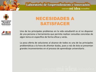 NECESIDADES A
                 SATISFACER
Uno de los principales problemas en la vida estudiantil es el no disponer
de una persona o herramienta que permita realizar consultas concretas de
algún tema en específico de forma eficaz y verás.

La poca oferta de soluciones al alcance de todos es una de las principales
problemáticas a la hora de afrontar dudas, pues a raíz de ésta se presentan
grandes inconvenientes en el proceso de aprendizaje universitario .
 