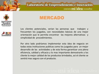 MERCADO

Los clientes potenciales, serian las personas que trabajen y
frecuenten los juzgados, con necesidades básicas de una mejor
orientación que le permita encontrar las mejores alternativas y
simplicidad de procedimientos.

Por otro lado podríamos implementar esta idea de negocio en
todas estas instituciones publicas como los juzgados para un mejor
desarrollo de las actividades y de esta forma garantizar una plena
eficiencia, calidad y eficacia y lo mas importante demostrarle a los
cliente la mejor calidad de los productos brindados, así el cliente se
sentirá mas seguro con el producto.
 