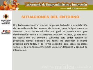 SITUACIONES DEL ENTORNO

Hoy Podemos encontrar muchas empresas dedicadas a la satisfacción
de necesidades de las personas vía internet, pero de igual mente no
abarcan todas las necesidades por igual, se presenta una gran
discriminación frente a las personas de pocos recursos, ya que estas
no cuenta con una economía suficiente para poder adquirir los
productos, hemos diseñado una forma de presentar el mismo
producto para todos, y de forma asequible para todas las clases
sociales , de esta forma generamos un mejor desarrollo y agilidad de
información.
 