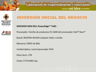 INVERSIÓN INICIAL DEL NEGOCIO

SERVIDOR WEB DELL PowerEdge™ T420 :

Procesador: Familia de productos E5-2400 del procesador Intel® Xeon®

Board: BIOSTAR H61MH (chipset Intel) o similar

Memoria: DDR3 de 8Gb

Unidad óptica: Lector/quemador DVD

Disco duro: 1TB

Costo: 5’579.096 Cop.
 