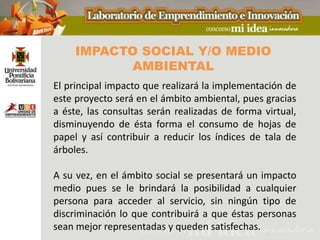 IMPACTO SOCIAL Y/O MEDIO
            AMBIENTAL
El principal impacto que realizará la implementación de
este proyecto será en el ámbito ambiental, pues gracias
a éste, las consultas serán realizadas de forma virtual,
disminuyendo de ésta forma el consumo de hojas de
papel y así contribuir a reducir los índices de tala de
árboles.

A su vez, en el ámbito social se presentará un impacto
medio pues se le brindará la posibilidad a cualquier
persona para acceder al servicio, sin ningún tipo de
discriminación lo que contribuirá a que éstas personas
sean mejor representadas y queden satisfechas.
 