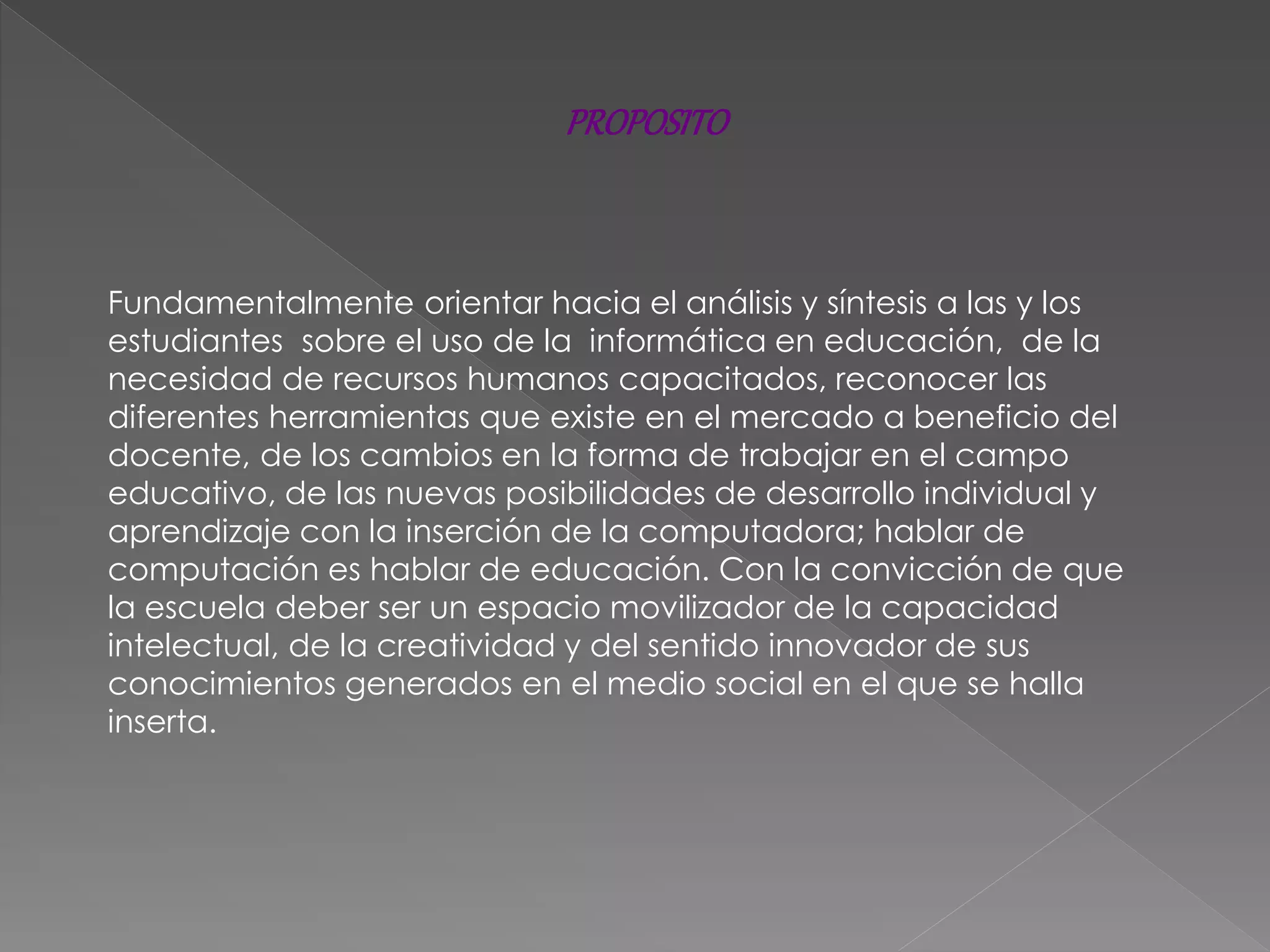 PROPOSITO
Fundamentalmente orientar hacia el análisis y síntesis a las y los
estudiantes sobre el uso de la informática en educación, de la
necesidad de recursos humanos capacitados, reconocer las
diferentes herramientas que existe en el mercado a beneficio del
docente, de los cambios en la forma de trabajar en el campo
educativo, de las nuevas posibilidades de desarrollo individual y
aprendizaje con la inserción de la computadora; hablar de
computación es hablar de educación. Con la convicción de que
la escuela deber ser un espacio movilizador de la capacidad
intelectual, de la creatividad y del sentido innovador de sus
conocimientos generados en el medio social en el que se halla
inserta.
 