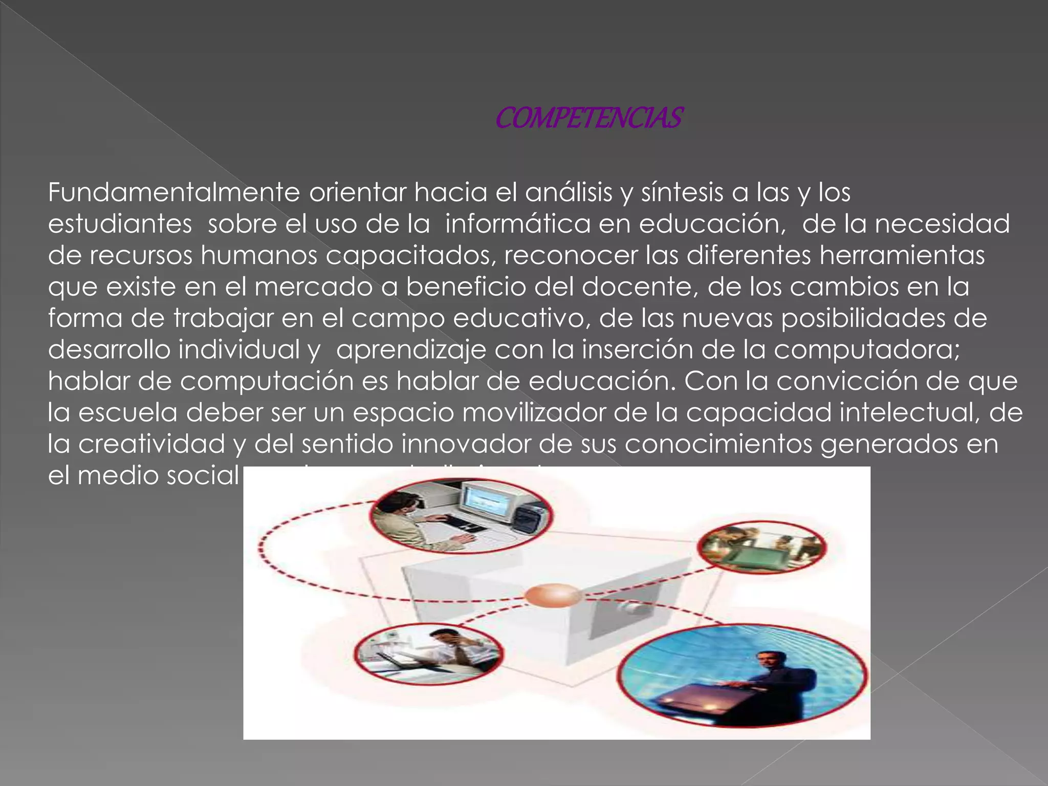 Fundamentalmente orientar hacia el análisis y síntesis a las y los
estudiantes sobre el uso de la informática en educación, de la necesidad
de recursos humanos capacitados, reconocer las diferentes herramientas
que existe en el mercado a beneficio del docente, de los cambios en la
forma de trabajar en el campo educativo, de las nuevas posibilidades de
desarrollo individual y aprendizaje con la inserción de la computadora;
hablar de computación es hablar de educación. Con la convicción de que
la escuela deber ser un espacio movilizador de la capacidad intelectual, de
la creatividad y del sentido innovador de sus conocimientos generados en
el medio social en el que se halla inserta.
COMPETENCIAS
 